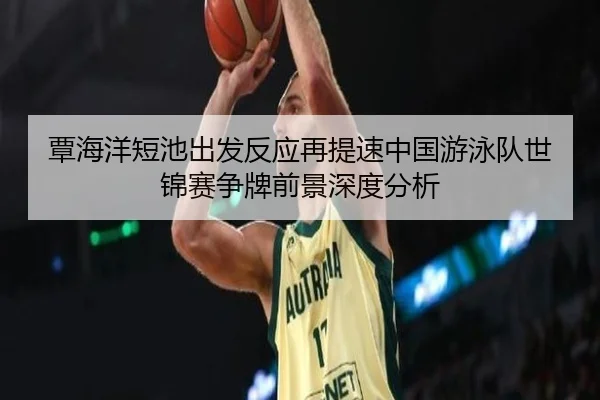 覃海洋短池出发反应再提速中国游泳队世锦赛争牌前景深度分析